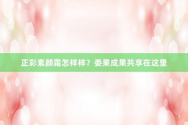 正彩素颜霜怎样样？委果成果共享在这里
