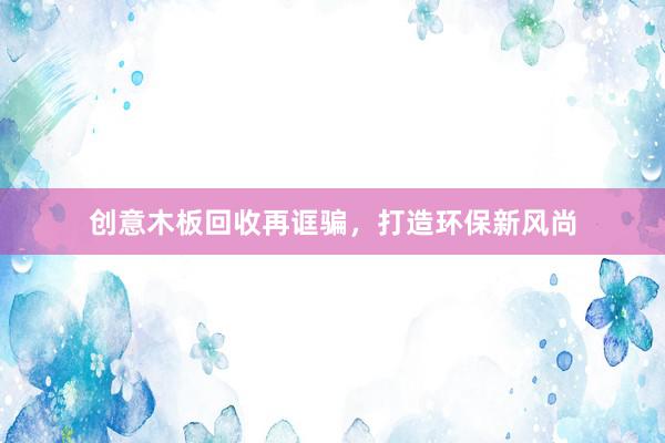 创意木板回收再诓骗，打造环保新风尚